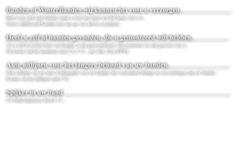Banden of WinterBanden wij kunnen het voor u verzorgen.                               Bent u op zoek naar banden, maar u weet niet meer wat het beste voor u is.  Neem vrijblijvend Kontakt met ons op voor advies en prijzen.   Heeft u zelf al banden gevonden, die u gemonteerd wilt hebben.                       Als u zelf al in bezit bent van banden, is dat geen probleem. Die monteren we ook gewoon voor u.  De kosten van het monteren zijn V.A. � 15 .- per stuk. (Exc BTW).   Auto uitlijnen voor het langere behoud van uw banden.                                     Ook uitlijnen van uw auto is belangrijk voor uw banden, het verminderd slijtage en vervormingen aan uw banden. Kosten van het uitlijnen zijn � 70 .-  Spijker in uw band                                                                                                   Uw band repareren, Kost � 15 .-